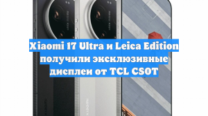Xiaomi 17 Ultra и Leica Edition получили эксклюзивные дисплеи от TCL CSOT