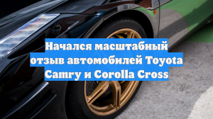 Начался масштабный отзыв автомобилей Toyota Camry и Corolla Cross