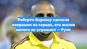 Роберто Карлосу сделали операцию на сердце, его жизни ничего не угрожает — Руис