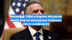 Уиткофф: США и Европа обсудили пакет мер по поддержке Украины после конфликта