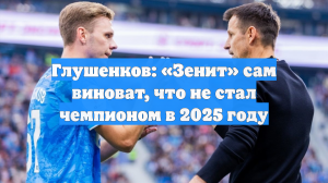 Глушенков: «Зенит» сам виноват, что не стал чемпионом в 2025 году