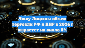 Чжоу Лицюнь: торговля РФ и Китая вырастет на 8% в 2026 году