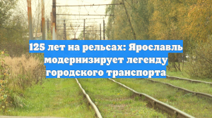 125 лет на рельсах: Ярославль модернизирует легенду городского транспорта