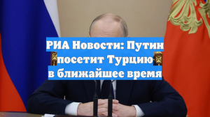 РИА Новости: Турция рассчитывает на скорый визит Путина