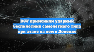 ВСУ применили ударный беспилотник самолетного типа при атаке на дом в Донецке