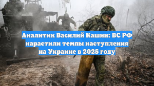 Аналитик Василий Кашин: ВС РФ нарастили темпы наступления на Украине в 2025 году