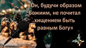 Бодрое утро 31.12.25 - «Он, будучи образом Божиим, не почитал хищением быть равным Богу»