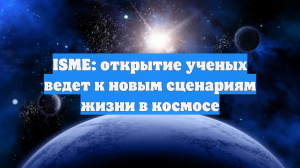 ISME: открытие ученых ведет к новым сценариям жизни в космосе