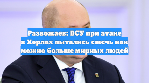 Развожаев: ВСУ при атаке в Хорлах пытались сжечь как можно больше мирных людей