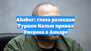 Ahaber: глава разведки Турции Калын принял Умерова в Анкаре