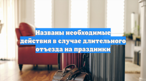 Названы необходимые действия в случае длительного отъезда на праздники