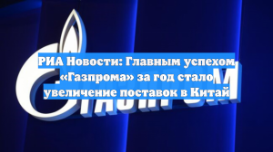 РИА Новости: Главным успехом «Газпрома» за год стало увеличение поставок в Китай