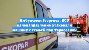 Омбудсмен Георгиев: ВСУ целенаправленно атаковали машину с семьей под Тарасовкой