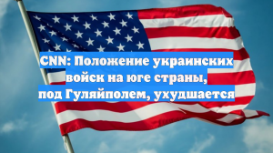 CNN: Положение украинских войск на юге страны, под Гуляйполем, ухудшается