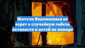 Жители Подмосковья не верят в случайную гибель активиста и детей на пожаре