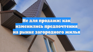 Не для продажи: как изменились предпочтения на рынке загородного жилья