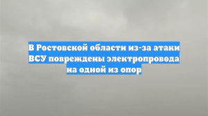 В Ростовской области из-за атаки ВСУ повреждены электропровода на одной из опор