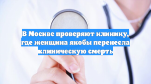 В Москве проверяют клинику, где женщина якобы перенесла клиническую смерть