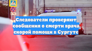 Следствие проверяет сообщение о смерти врача скорой помощи в Сургуте