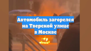 Автомобиль загорелся на Тверской улице в Москве