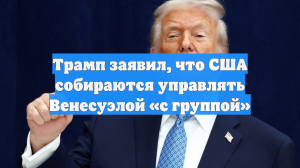 Трамп заявил, что США собираются управлять Венесуэлой «с группой»