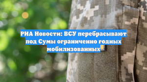 РИА Новости: ВСУ перебрасывают под Сумы ограниченно годных мобилизованных