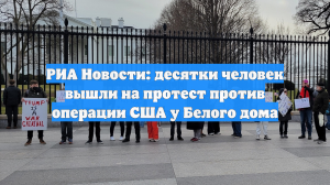 РИА Новости: десятки человек вышли на протест против операции США у Белого дома