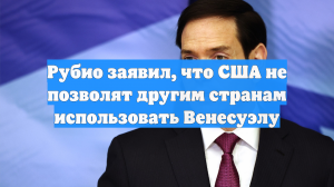 Рубио заявил, что США не позволят другим странам использовать Венесуэлу