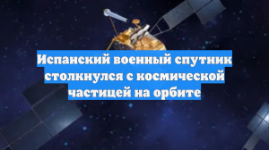 Испанский военный спутник столкнулся с космической частицей на орбите