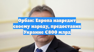 Орбан: Европа навредит своему народу, предоставив Украине €800 млрд