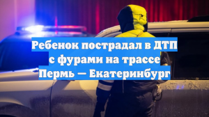 Ребенок пострадал в ДТП с фурами на трассе Пермь — Екатеринбург
