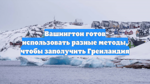 Вашингтон готов использовать разные методы, чтобы заполучить Гренландия