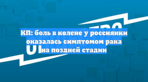 КП: боль в колене у россиянки оказалась симптомом рака на поздней стадии