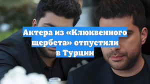 Актера из «Клюквенного щербета» отпустили в Турции