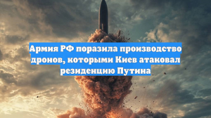 Армия РФ поразила производство дронов, которыми Киев атаковал резиденцию Путина
