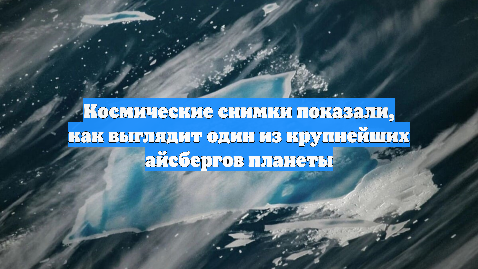 Космические снимки показали, как выглядит один из крупнейших айсбергов планеты