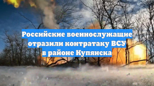Российские военнослужащие отразили контратаку ВСУ в районе Купянска