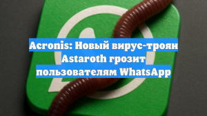 Acronis: Новый вирус-троян Astaroth грозит пользователям WhatsApp