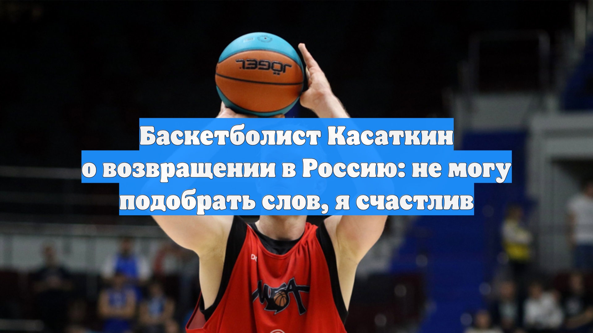 Баскетболист Касаткин о возвращении в Россию: не могу подобрать слов, я счастлив смотреть онлайн