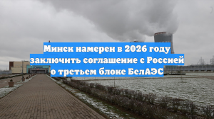 Минск намерен в 2026 году заключить соглашение с Россией о третьем блоке БелАЭС