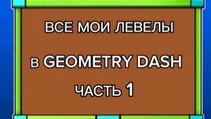 ВСЕ МОИ ЛЕВЕЛЫ В GEOMETRY DASH (ЧАСТЬ 1)