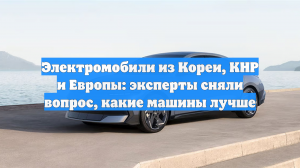 Электромобили из Кореи, КНР и Европы: эксперты сняли вопрос, какие машины лучше