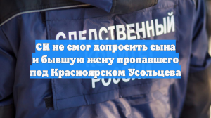СК не смог допросить сына и бывшую жену пропавшего под Красноярском Усольцева
