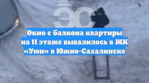 Окно с балкона квартиры на 11 этаже вывалилось в ЖК «Уюн» в Южно-Сахалинске