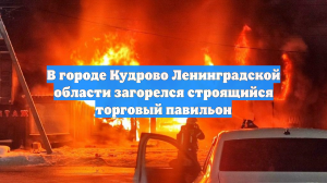 В городе Кудрово Ленинградской области загорелся строящийся торговый павильон