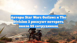 Авторы Star Wars Outlaws и The Division 3 рискуют потерять около 55 сотрудников