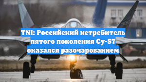TNI: Российский истребитель пятого поколения Су-57 оказался разочарованием