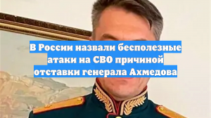 В России назвали бесполезные атаки на СВО причиной отставки генерала Ахмедова