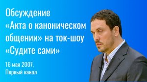 Дискуссия об «Акте о каноническом общении» на ток-шоу «Судите сами» (16 мая 2007, Первый канал)