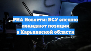 РИА Новости: ВСУ спешно покидают позиции в Харьковской области